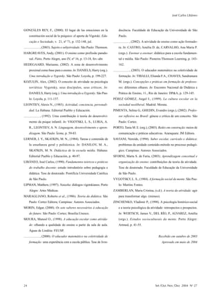 José Carlos Libâneo



GONZÁLES REY, F., (2000). El lugar de las emociones en la                  docência. Faculdade de Educação da Universidade de São
     constitución social de lo psíquico: el aporte de Vigotski. Edu-       Paulo.
     cação e Sociedade, v. 21, nº 71, p. 132-148, jul.                              , (2002). A atividade de ensino como ação formado-
             , (2003). Sujeito e subjetividade. São Paulo: Thomson.        ra. In: CASTRO, Amélia D. de, CARVALHO, Ana Maria P.
HARGREAVES, Andy, (2001). O ensino como profissão parado-                  (orgs.). Ensinar a ensinar: didática para a escola fundamen-
     xal. Pátio, Porto Alegre, ano IV, nº 16, p. 13-18, fev.-abr.          tal e média. São Paulo: Pioneira Thomson Learning, p. 143-
HEDEGAARD, Marianne, (2002). A zona de desenvolvimento                     162.
     proximal como base para o ensino. In: DANIELS, Harry (org.).                   , (2003). O educador matemático na coletividade de
     Uma introdução a Vygotsky. São Paulo: Loyola, p. 199-227.             formação. In: TIBALLI, Elianda F.A., CHAVES, Sandramara
KOZULIN, Alex, (2002). O conceito de atividade na psicologia               M. (orgs.). Concepções e práticas em formação de professo-
     soviética: Vygotsky, seus discípulos, seus críticos. In:              res: diferentes olhares. In: Encontro Nacional de Didática e
     DANIELS, Harry (org.). Uma introdução a Vygotsky. São Pau-            Prática de Ensino, 11., Rio de Janeiro: DP&A, p. 129-145.
     lo: Loyola, p. 111-137.                                           PÉREZ GÓMEZ, Angel I., (1999). La cultura escolar en la
LEONTIEV, Alexis N., (1983). Actividad, conciencia, personali-             sociedad neoliberal. Madrid: Morata.
     dad. La Habana: Editorial Pueblo y Educación.                     PIMENTA, Selma G., GHEDIN, Evandro (orgs.), (2002). Profes-
             , (1992). Uma contribuição à teoria do desenvolvi-            sor reflexivo no Brasil: gênese e crítica de um conceito. São
     mento da psique infantil. In: VIGOTSKI, L. S., LURIA, A.              Paulo: Cortez.
     R., LEONTIEV, A. N. Linguagem, desenvolvimento e apren-           PORTO, Tania M. E. (org.), (2003). Redes em construção: meios de
     dizagem. São Paulo: Ícone, p. 59-83.                                  comunicação e práticas educativas. Araraquara: JM Editora.
LERNER, I. Y., SKATKIN, M. N., (1984). Tareas e contenido de           SAVIANI, Nereide, (1994). Saber escolar, currículo e didática:
     la enseñanza geral y politécnica. In: DANILOV, M. A.,                 problemas da unidade conteúdo-método no processo pedagó-
     SKATKIN, M. N. Didáctica de la escuela média. Habana:                 gico. Campinas: Autores Associados.
     Editorial Pueblo y Educación, p. 40-97.                           SFORNI, Marta S. de Faria, (2003). Aprendizagem conceitual e
LIBÂNEO, José Carlos, (1990). Fundamentos teóricos e práticos              organização do ensino: contribuições da teoria da atividade.
     do trabalho docente: estudo introdutório sobre pedagogia e            Tese de doutorado. Faculdade de Educação da Universidade
     didática. Tese de doutorado. Pontifícia Universidade Católica         de São Paulo.
     de São Paulo.                                                     VYGOTSKY, L. S., (1984). A formação social da mente. São Pau-
LIPMAN, Matthew, (1997). Natasha: diálogos vigotskianos. Porto             lo: Martins Fontes.
     Alegre: Artes Médicas.                                            ZAMBERLAN, Maria Cristina, (s.d.). A teoria da atividade: agir
MARAGLIANO, Roberto et al., (1986). Teoria da didática. São                para transformar algo. (mimeo).
     Paulo: Cortez Editora; Campinas: Autores Associados.              ZINCHENKO, Vladimir P., (1998). A psicologia histórico-social
MORIN, Edgar, (2000). Os sete saberes necessários à educação               e a teoria psicológica da atividade: retrospectos e prospectos.
     do futuro. São Paulo: Cortez; Brasília:Unesco.                        In: WERTSCH, James V., DEL RÍO, P., ALVAREZ, Amélia
MOURA, Manoel O., (1998). A educação escolar como ativida-                 (orgs.). Estudos socioculturais da mente. Porto Alegre:
     de: olhando a qualidade do ensino a partir da sala de aula.           Artmed, p. 41-55.
     Águas de Lindóia: FEUSP.
             , (2000). O educador matemático na coletividade de                                           Recebido em outubro de 2003
     formação: uma experiência com a escola pública. Tese de livre-                                          Aprovado em maio de 2004




24                                                                                                      Set /Out /Nov /Dez 2004 No 27
 