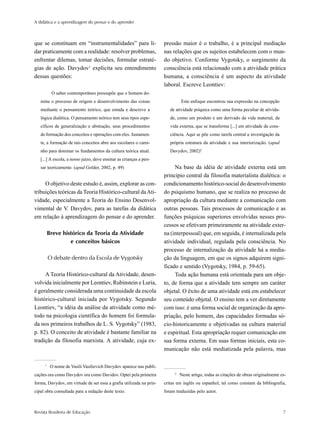 A didática e a aprendizagem do pensar e do aprender



que se constituam em “instrumentalidades” para li-                   pressão maior é o trabalho, é a principal mediação
dar praticamente com a realidade: resolver problemas,                nas relações que os sujeitos estabelecem com o mun-
enfrentar dilemas, tomar decisões, formular estraté-                 do objetivo. Conforme Vygotsky, o surgimento da
gias de ação. Davydov1 explicita seu entendimento                    consciência está relacionado com a atividade prática
dessas questões:                                                     humana, a consciência é um aspecto da atividade
                                                                     laboral. Escreve Leontiev:
          O saber contemporâneo pressupõe que o homem do-
   mine o processo de origem e desenvolvimento das coisas                     Este enfoque encontrou sua expressão na concepção
   mediante o pensamento teórico, que estuda e descreve a               de atividade psíquica como uma forma peculiar de ativida-
   lógica dialética. O pensamento teórico tem seus tipos espe-          de, como um produto e um derivado da vida material, da
   cíficos de generalização e abstração, seus procedimentos             vida externa, que se transforma [...] em atividade da cons-
   de formação dos conceitos e operações com eles. Justamen-            ciência. Aqui se põe como tarefa central a investigação da
   te, a formação de tais conceitos abre aos escolares o cami-          própria estrutura da atividade e sua interiorização. (apud
   nho para dominar os fundamentos da cultura teórica atual.            Davydov, 2002)2
   [...] A escola, a nosso juízo, deve ensinar as crianças a pen-
   sar teoricamente. (apud Golder, 2002, p. 49)                           Na base da idéia de atividade externa está um
                                                                     princípio central da filosofia materialista dialética: o
     O objetivo deste estudo é, assim, explorar as con-              condicionamento histórico-social do desenvolvimento
tribuições teóricas da Teoria Histórico-cultural da Ati-             do psiquismo humano, que se realiza no processo de
vidade, especialmente a Teoria do Ensino Desenvol-                   apropriação da cultura mediante a comunicação com
vimental de V. Davydov, para as tarefas da didática                  outras pessoas. Tais processos de comunicação e as
em relação à aprendizagem do pensar e do aprender.                   funções psíquicas superiores envolvidas nesses pro-
                                                                     cessos se efetivam primeiramente na atividade exter-
         Breve histórico da Teoria da Atividade                      na (interpessoal) que, em seguida, é internalizada pela
                  e conceitos básicos                                atividade individual, regulada pela consciência. No
                                                                     processo de internalização da atividade há a media-
         O debate dentro da Escola de Vygotsky                       ção da linguagem, em que os signos adquirem signi-
                                                                     ficado e sentido (Vygotsky, 1984, p. 59-65).
     A Teoria Histórico-cultural da Atividade, desen-                     Toda ação humana está orientada para um obje-
volvida inicialmente por Leontiev, Rubinstein e Luria,               to, de forma que a atividade tem sempre um caráter
é geralmente considerada uma continuidade da escola                  objetal. O êxito de uma atividade está em estabelecer
histórico-cultural iniciada por Vygotsky. Segundo                    seu conteúdo objetal. O ensino tem a ver diretamente
Leontiev, “a idéia da análise da atividade como mé-                  com isso: é uma forma social de organização da apro-
todo na psicologia científica do homem foi formula-                  priação, pelo homem, das capacidades formadas só-
da nos primeiros trabalhos de L. S. Vygotsky” (1983,                 cio-historicamente e objetivadas na cultura material
p. 82). O conceito de atividade é bastante familiar na               e espiritual. Esta apropriação requer comunicação em
tradição da filosofia marxista. A atividade, cuja ex-                sua forma externa. Em suas formas iniciais, esta co-
                                                                     municação não está mediatizada pela palavra, mas

     1
          O nome de Vasili Vasilievich Davydov aparece nas publi-
                                                                          2
cações ora como Davydov ora como Davidov. Optei pela primeira                 Neste artigo, todas as citações de obras originalmente es-
forma, Davydov, em virtude de ser essa a grafia utilizada na prin-   critas em inglês ou espanhol, tal como constam da bibliografia,
cipal obra consultada para a redação deste texto.                    foram traduzidas pelo autor.



Revista Brasileira de Educação                                                                                                        7
 