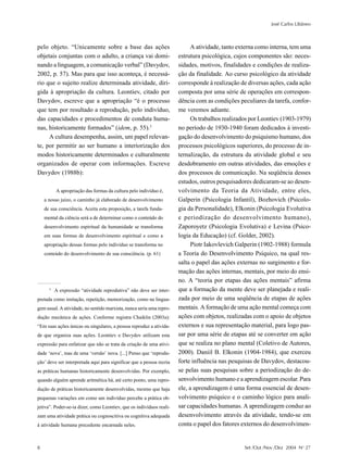 José Carlos Libâneo



pelo objeto. “Unicamente sobre a base das ações                             A atividade, tanto externa como interna, tem uma
objetais conjuntas com o adulto, a criança vai domi-                  estrutura psicológica, cujos componentes são: neces-
nando a linguagem, a comunicação verbal” (Davydov,                    sidades, motivos, finalidades e condições de realiza-
2002, p. 57). Mas para que isso aconteça, é necessá-                  ção da finalidade. Ao curso psicológico da atividade
rio que o sujeito realize determinada atividade, diri-                corresponde à realização de diversas ações, cada ação
gida à apropriação da cultura. Leontiev, citado por                   composta por uma série de operações em correspon-
Davydov, escreve que a apropriação “é o processo                      dência com as condições peculiares da tarefa, confor-
que tem por resultado a reprodução, pelo indivíduo,                   me veremos adiante.
das capacidades e procedimentos de conduta huma-                            Os trabalhos realizados por Leontiev (1903-1979)
nas, historicamente formados” (idem, p. 55).3                         no período de 1930-1940 foram dedicados à investi-
     A cultura desempenha, assim, um papel relevan-                   gação do desenvolvimento do psiquismo humano, dos
te, por permitir ao ser humano a interiorização dos                   processos psicológicos superiores, do processo de in-
modos historicamente determinados e culturalmente                     ternalização, da estrutura da atividade global e seu
organizados de operar com informações. Escreve                        desdobramento em outras atividades, das emoções e
Davydov (1988b):                                                      dos processos de comunicação. Na seqüência desses
                                                                      estudos, outros pesquisadores dedicaram-se ao desen-
          A apropriação das formas da cultura pelo indivíduo é,       volvimento da Teoria da Atividade, entre eles,
    a nosso juízo, o caminho já elaborado de desenvolvimento          Galperin (Psicologia Infantil), Bozhovich (Psicolo-
    de sua consciência. Aceita esta proposição, a tarefa funda-       gia da Personalidade), Elkonin (Psicologia Evolutiva
    mental da ciência será a de determinar como o conteúdo do         e periodização do desenvolvimento humano),
    desenvolvimento espiritual da humanidade se transforma            Zaporoyetz (Psicologia Evolutiva) e Levina (Psico-
    em suas formas de desenvolvimento espiritual e como a             logia da Educação) (cf. Golder, 2002).
    apropriação dessas formas pelo indivíduo se transforma no               Piotr Iakovlevich Galperin (1902-1988) formula
    conteúdo do desenvolvimento de sua consciência. (p. 61)           a Teoria do Desenvolvimento Psíquico, na qual res-
                                                                      salta o papel das ações externas no surgimento e for-
                                                                      mação das ações internas, mentais, por meio do ensi-
                                                                      no. A “teoria por etapas das ações mentais” afirma
      3
          A expressão “atividade reprodutiva” não deve ser inter-     que a formação da mente deve ser planejada e reali-
pretada como imitação, repetição, memorização, como na lingua-        zada por meio de uma seqüência de etapas de ações
gem usual. A atividade, no sentido marxista, nunca seria uma repro-   mentais. A formação de uma ação mental começa com
dução mecânica de ações. Conforme registra Chaiklin (2003a):          ações com objetos, realizadas com o apoio de objetos
“Em suas ações únicas ou singulares, a pessoa reproduz a ativida-     externos e sua representação material, para logo pas-
de que organiza suas ações. Leontiev e Davydov utilizam esta          sar por uma série de etapas até se converter em ação
expressão para enfatizar que não se trata da criação de uma ativi-    que se realiza no plano mental (Coletivo de Autores,
dade ‘nova’, mas de uma ‘versão’ nova. [...] Penso que ‘reprodu-      2000). Daniil B. Elkonin (1904-1984), que exerceu
ção’ deve ser interpretada aqui para significar que a pessoa recria   forte influência nas pesquisas de Davydov, destacou-
as práticas humanas historicamente desenvolvidas. Por exemplo,        se pelas suas pesquisas sobre a periodização do de-
quando alguém aprende aritmética há, até certo ponto, uma repro-      senvolvimento humano e a aprendizagem escolar. Para
dução de práticas historicamente desenvolvidas, mesmo que haja        ele, a aprendizagem é uma forma essencial de desen-
pequenas variações em como um indivíduo percebe a prática ob-         volvimento psíquico e o caminho lógico para anali-
jetiva”. Poder-se-ia dizer, como Leontiev, que os indivíduos reali-   sar capacidades humanas. A aprendizagem conduz ao
zam uma atividade prática ou cognoscitiva ou cognitiva adequada       desenvolvimento através da atividade, tendo-se em
à atividade humana precedente encarnada neles.                        conta o papel dos fatores externos do desenvolvimen-


8                                                                                                Set /Out /Nov /Dez 2004 No 27
 