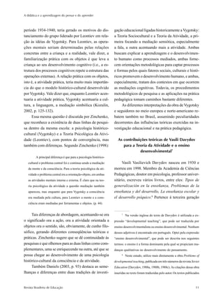 A didática e a aprendizagem do pensar e do aprender



período 1934-1940, teria gerado os motivos do dis-                  gação educacional ligadas historicamente a Vygotsky:
tanciamento do grupo liderado por Leontiev em rela-                 a Teoria Sociocultural e a Teoria da Atividade, a pri-
ção às idéias de Vygotsky. Para Leontiev, as opera-                 meira focando a mediação semiótica, especialmente
ções mentais seriam determinadas pelas relações                     a fala, a outra acentuando mais a atividade. Ambas
concretas entre a criança e a realidade, vale dizer, a              buscam explicar a aprendizagem e o desenvolvimen-
familiarização prática com os objetos é que leva a                  to humano como processos mediados, ambas forne-
criança ao seu desenvolvimento cognitivo (i.e., a es-               cem orientações metodológicas para captar processos
trutura dos processos cognitivos repete a estrutura das             e formas pelos quais fatores sociais, culturais e histó-
operações externas). A relação prática com os objetos,              ricos promovem o desenvolvimento humano, e ambas,
isto é, a atividade prática, teria muito mais importân-             especialmente, tratam dos contextos em que ocorrem
cia do que o modelo histórico-cultural desenvolvido                 as mediações cognitivas. Todavia, os procedimentos
por Vygotsky. Vale dizer que, enquanto Leontiev acen-               metodológicos de pesquisa e as aplicações na prática
tuaria a atividade prática, Vygotsky acentuaria a cul-              pedagógica tomam caminhos bastante diferentes.
tura, a linguagem, a mediação simbólica (Kozulin,                        As diferentes interpretações da obra de Vygotsky
2002, p. 125-132).                                                  e seguidores no meio europeu e norte-americano re-
     Essa mesma questão é discutida por Zinchenko,                  batem também no Brasil, assumindo peculiaridades
que reconhece a existência de duas linhas de pesqui-                decorrentes das influências teóricas exercidas na in-
sa dentro da mesma escola: a psicologia histórico-                  vestigação educacional e na prática pedagógica.
cultural (Vygotsky) e a Teoria Psicológica da Ativi-
dade (Leontiev), com pontos de convergência, mas                       As contribuições teóricas de Vasili Davydov
também com diferenças. Segundo Zinchenko (1998):                          para a Teoria da Atividade e o ensino
                                                                                   desenvolvimental7
         A principal diferença é que para a psicologia histórico-
   cultural o problema central foi e continua sendo a mediação            Vasili Vasilievich Davydov nasceu em 1930 e
   da mente e da consciência. Para a teoria psicológica da ati-     morreu em 1998. Membro da Academia de Ciências
   vidade o problema central era a orientação-objeto, em ambas      Pedagógicas, doutor em psicologia, professor univer-
   as atividades mentais interna e externa. É claro que na teo-     sitário, escreveu vários livros, entre eles: Tipos de
   ria psicológica da atividade a questão mediação também           generalización en la enseñanza, Problemas de la
   apareceu, mas enquanto que para Vygotsky a consciência           enseñanza y del desarrollo, La enseñanza escolar y
   era mediada pela cultura, para Leontiev a mente e a cons-        el desarrollo psíquico.8 Pertence à terceira geração
   ciência eram mediadas por ferramentas e objetos. (p. 44)


     Tais diferenças de abordagem, acentuando-se ora                      7
                                                                              Na versão inglesa do texto de Davydov é utilizada a ex-
o significado ora a ação, ora a atividade orientada a               pressão “developmental teaching”, que pode ser traduzida por
objetos ora o sentido, são, obviamente, de cunho filo-              ensino desenvolvimentalista ou ensino desenvolvimental. Nenhum
sófico, gerando diferentes conseqüências teóricas e                 desses adjetivos é encontrado em português. Optei pela expressão
práticas. Zinchenko sugere que se dê continuidade às                “ensino desenvolvimental”, que pode ser descrita nos seguintes
pesquisas e que olhemos para as duas linhas como com-               termos: o ensino é a forma dominante pela qual se propiciam mu-
plementares, uma se enriquecendo na outra, até que se               danças qualitativas no desenvolvimento do pensamento.
possa chegar ao desenvolvimento de uma psicologia                         8
                                                                              Neste estudo, utilizo mais diretamente a obra Problems of
histórico-cultural da consciência e da atividade.                   developmental teaching, publicada em três números da revista Soviet
     Também Daniels (2003, p. 93) destaca as seme-                  Education (Davydov, 1988a, 1988b, 1988c). As citações dessa obra
lhanças e diferenças entre duas tradições de investi-               inseridas no texto foram traduzidas pelo autor. Os textos publicados



Revista Brasileira de Educação                                                                                                       11
 