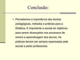 Conclusão: Percebemos a importância das teorias pedagógicas, métodos e práticas para a Didática. E importante a escola ter objetivos para serem alcançados nos processos de ensino e aprendizagem dos alunos. As práticas devem ser sempre repensadas pela escola e pelos professores.  