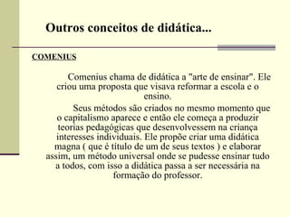 COMENIUS                   Comenius chama de didática a "arte de ensinar". Ele criou uma proposta que visava reformar a escola e o ensino.                  Seus métodos são criados no mesmo momento que o capitalismo aparece e então ele começa a produzir teorias pedagógicas que desenvolvessem na criança interesses individuais. Ele propõe criar uma didática magna ( que é título de um de seus textos ) e elaborar assim, um método universal onde se pudesse ensinar tudo a todos, com isso a didática passa a ser necessária na formação do professor. Outros conceitos de didática... 