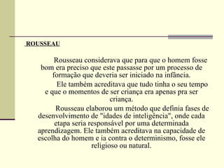 ROUSSEAU                   Rousseau considerava que para que o homem fosse bom era preciso que este passasse por um processo de formação que deveria ser iniciado na infância.                  Ele também acreditava que tudo tinha o seu tempo e que o momentos de ser criança era apenas pra ser criança.                  Rousseau elaborou um método que definia fases de desenvolvimento de "idades de inteligência", onde cada etapa seria responsável por uma determinada aprendizagem. Ele também acreditava na capacidade de escolha do homem e ia contra o determinismo, fosse ele religioso ou natural. 