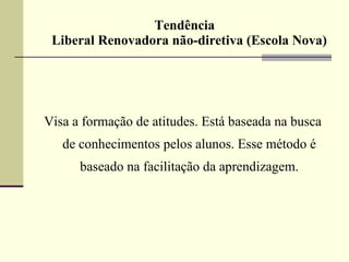   Tendência Liberal Renovadora não-diretiva (Escola Nova) Visa a formação de atitudes. Está baseada na busca de conhecimentos pelos alunos. Esse método é baseado na facilitação da aprendizagem. 