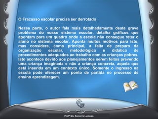 O Fracasso escolar precisa ser derrotado  Nessa parte, o autor fala mais detalhadamente deste grave problema do nosso sistema escolar, detalha gráficos que apontam para um quadro onde a escola não consegue reter o aluno no sistema escolar. Aponta muitos motivos para isto, mas considera, como principal, a falta de preparo da organização escolar, metodológica e didática de procedimentos adequados ao trabalho com as crianças pobres. Isto acontece devido aos planejamentos serem feitos prevendo uma criança imaginada e não a criança concreta, aquela que está inserida em um contexto único. Somente o ingresso na escola pode oferecer um ponto de partida no processo de ensino aprendizagem.   