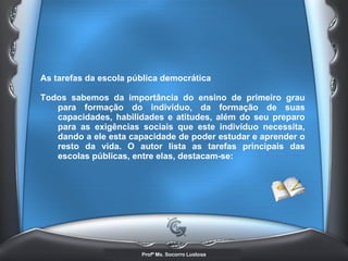 As tarefas da escola pública democrática  Todos sabemos da importância do ensino de primeiro grau para formação do indivíduo, da formação de suas capacidades, habilidades e atitudes, além do seu preparo para as exigências sociais que este indivíduo necessita, dando a ele esta capacidade de poder estudar e aprender o resto da vida. O autor lista as tarefas principais das escolas públicas, entre elas, destacam-se:  