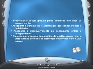 * Proporcionar escola gratuita pelos primeiros oito anos de escolarização;  * Assegurar a transmissão e assimilação dos conhecimentos e habilidades;  * Assegurar o desenvolvimento do pensamento crítico e independente;  * Oferecer um processo democrático de gestão escolar com a participação de todos os elementos envolvidos com a vida escolar.   