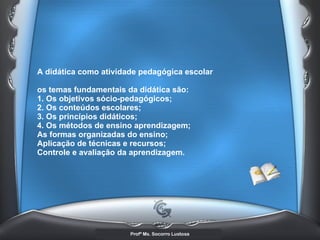A didática como atividade pedagógica escolar  os temas fundamentais da didática são:  1. Os objetivos sócio-pedagógicos;  2. Os conteúdos escolares;  3. Os princípios didáticos; 4. Os métodos de ensino aprendizagem;  As formas organizadas do ensino;  Aplicação de técnicas e recursos;  Controle e avaliação da aprendizagem.   