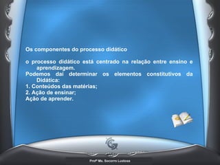 Os componentes do processo didático o processo didático está centrado na relação entre ensino e aprendizagem. Podemos daí determinar os elementos constitutivos da Didática:  1. Conteúdos das matérias; 2. Ação de ensinar;  Ação de aprender.   