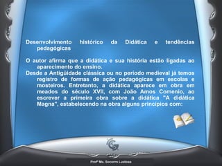Desenvolvimento histórico da Didática e tendências pedagógicas  O autor afirma que a didática e sua história estão ligadas ao aparecimento do ensino. Desde a Antigüidade clássica ou no período medieval já temos registro de formas de ação pedagógicas em escolas e mosteiros. Entretanto, a didática aparece em obra em meados do século XVII, com João Amos Comenio, ao escrever a primeira obra sobre a didática &quot;A didática Magna&quot;, estabelecendo na obra alguns princípios com:   