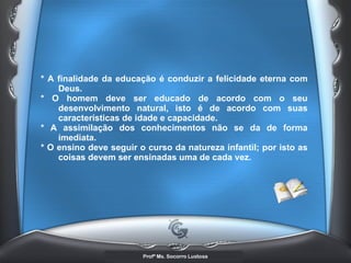 * A finalidade da educação é conduzir a felicidade eterna com Deus.  * O homem deve ser educado de acordo com o seu desenvolvimento natural, isto é de acordo com suas características de idade e capacidade.  * A assimilação dos conhecimentos não se da de forma imediata.  * O ensino deve seguir o curso da natureza infantil; por isto as coisas devem ser ensinadas uma de cada vez.   