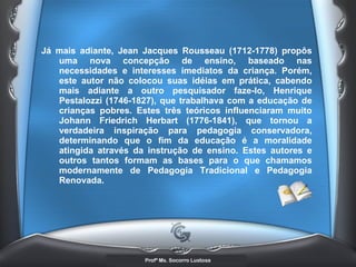 Já mais adiante, Jean Jacques Rousseau (1712-1778) propôs uma nova concepção de ensino, baseado nas necessidades e interesses imediatos da criança. Porém, este autor não colocou suas idéias em prática, cabendo mais adiante a outro pesquisador faze-lo, Henrique Pestalozzi (1746-1827), que trabalhava com a educação de crianças pobres. Estes três teóricos influenciaram muito Johann Friedrich Herbart (1776-1841), que tornou a verdadeira inspiração para pedagogia conservadora, determinando que o fim da educação é a moralidade atingida através da instrução de ensino. Estes autores e outros tantos formam as bases para o que chamamos modernamente de Pedagogia Tradicional e Pedagogia Renovada.   