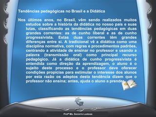 Tendências pedagógicas no Brasil e a Didática  Nos últimos anos, no Brasil, vêm sendo realizados muitos estudos sobre a história da didática no nosso país e suas lutas, classificando as tendências pedagógicas em duas grandes correntes: as de cunho liberal e as de cunho progressivista. Estas duas correntes têm grandes diferenças entre si. A tradicional vê a didática como uma disciplina normativa, com regras e procedimentos padrões, centrando a atividade de ensinar no professor e usando a palavra (transmissão oral) como principal recurso pedagógico. Já a didática de cunho progressivista é entendida como direção da aprendizagem, o aluno é o sujeito deste processo e o professor deve oferecer condições propícias para estimular o interesse dos alunos por esta razão os adeptos desta tendência dizem que o professor não ensina; antes, ajuda o aluno a prender.   