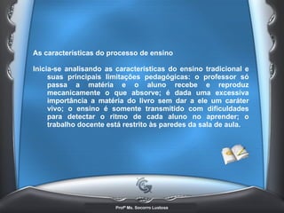 As características do processo de ensino  Inicia-se analisando as características do ensino tradicional e suas principais limitações pedagógicas: o professor só passa a matéria e o aluno recebe e reproduz mecanicamente o que absorve; é dada uma excessiva importância a matéria do livro sem dar a ele um caráter vivo; o ensino é somente transmitido com dificuldades para detectar o ritmo de cada aluno no aprender; o trabalho docente está restrito às paredes da sala de aula.   
