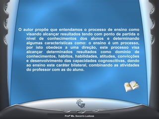 O autor propõe que entendamos o processo de ensino como visando alcançar resultados tendo com ponto de partida o nível de conhecimentos dos alunos e determinando algumas características como: o ensino é um processo, por isto obedece a uma direção, este processo visa alcançar determinados resultados como domínio de conhecimentos, hábitos, habilidades, atitudes, convicções e desenvolvimento das capacidades cognoscitivas, dando ao ensino este caráter bilateral, combinando as atividades do professor com as do aluno. 