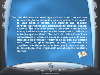 Com isto define-se a aprendizagem escolar como um processo de assimilação de determinados conhecimentos e modos de ação física e mental. Isto significa que podemos aprender conhecimentos sistematizados, hábitos, atitudes e valores. Neste sentido, temos o processo de assimilação ativa que oferece uma percepção, compreensão, reflexão e aplicação que se desenvolve com os meios intelectuais, motivacionais e atitudes do próprio aluno, sob a direção e orientação do professor. Podemos ainda dizer que existem dois níveis de aprendizagem humana: o reflexo e o cognitivo. Isto determina uma interligação nos momentos da assimilação ativa, implicando nas atividades mentais e práticas.   