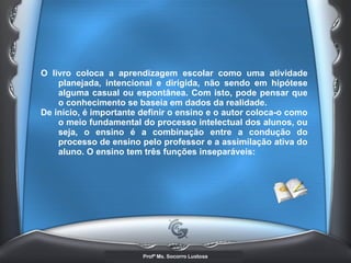 O livro coloca a aprendizagem escolar como uma atividade planejada, intencional e dirigida, não sendo em hipótese alguma casual ou espontânea. Com isto, pode pensar que o conhecimento se baseia em dados da realidade.  De início, é importante definir o ensino e o autor coloca-o como o meio fundamental do processo intelectual dos alunos, ou seja, o ensino é a combinação entre a condução do processo de ensino pelo professor e a assimilação ativa do aluno. O ensino tem três funções inseparáveis:   