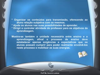 * Organizar os conteúdos para transmissão, oferecendo ao aluno relação subjetiva com os mesmos.  * Ajuda os alunos nas suas possibilidades de aprender.  * Dirigir e controlar atividade do professor para os objetivos da aprendizagem.  Mostra-se também a unidade necessária entre ensino e a aprendizagem, afinal o processo de ensino deve estabelecer apenas exigências e expectativas que os alunos possam cumprir para poder realmente envolvê-los neste processo e mobilizar as suas energias.   