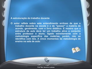 A estruturação do trabalho docente  O autor reflete sobre este entendimento errôneo de que o trabalho docente na escola é o de &quot;passar&quot; a matéria de acordo, geralmente, com o livro didático. E mostra que a estrutura da aula deve ter um trabalho ativo e conjunto entre professor e aluno, ligado estreitamente com a metodologia específica das matérias, porém, não se identifica com leia. A cinco momentos da metodologia de ensino na sala de aula:   