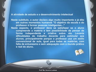 A atividade de estudo e o desenvolvimento intelectual  Neste subtítulo, o autor declara algo muito importante e já dito em outros momentos humanos &quot;O objetivo da escola e do professor é formar pessoas inteligentes...&quot; Neste aspecto, o professor deve se satisfazer se o aluno compreende a matéria e tem possibilidade de pensar de forma independente e criativa sobre ela. Levanta dificuldades do trabalho docente para estimular aos alunos, principalmente porque o professor usa um estilo convencional de aula, igual para todas as matérias, com falta de entusiasmo e sem adequação com o mundo prático e real do aluno.  