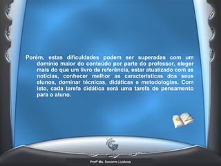 Porém, estas dificuldades podem ser superadas com um domínio maior do conteúdo por parte do professor, eleger mais do que um livro de referência, estar atualizado com as notícias, conhecer melhor as características dos seus alunos, dominar técnicas, didáticas e metodologias. Com isto, cada tarefa didática será uma tarefa de pensamento para o aluno. 