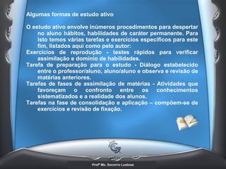 Algumas formas de estudo ativo  O estudo ativo envolve inúmeros procedimentos para despertar no aluno hábitos, habilidades de caráter permanente. Para isto temos várias tarefas e exercícios específicos para este fim, listados aqui como pelo autor:  Exercícios de reprodução - testes rápidos para verificar assimilação e domínio de habilidades.  Tarefa de preparação para o estudo - Diálogo estabelecido entre o professor/aluno, aluno/aluno e observa e revisão de matérias anteriores.  Tarefas de fases de assimilação de matérias - Atividades que favoreçam o confronto entre os conhecimentos sistematizados e a realidade dos alunos.  Tarefas na fase de consolidação e aplicação – compõem-se de exercícios e revisão de fixação.   