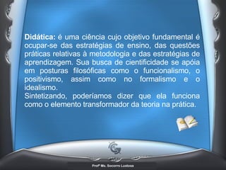 Didática:   é uma ciência cujo objetivo fundamental é ocupar-se das estratégias de ensino, das questões práticas relativas à metodologia e das estratégias de aprendizagem. Sua busca de cientificidade se apóia em posturas filosóficas como o funcionalismo, o positivismo, assim como no formalismo e o idealismo. Sintetizando, poderíamos dizer que ela funciona como o elemento transformador da teoria na prática.  