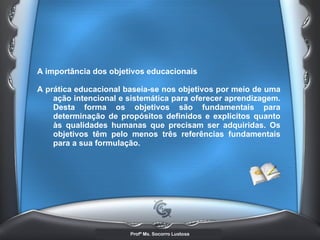 A importância dos objetivos educacionais  A prática educacional baseia-se nos objetivos por meio de uma ação intencional e sistemática para oferecer aprendizagem. Desta forma os objetivos são fundamentais para determinação de propósitos definidos e explícitos quanto às qualidades humanas que precisam ser adquiridas. Os objetivos têm pelo menos três referências fundamentais para a sua formulação.   