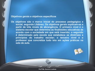 Objetivos gerais e objetivos específicos  Os objetivos são o marco inicial do processo pedagógico e social, segundo Libâneo. Os objetivos gerais explicam-se a partir de três níveis de abrangência. O primeiro nível é o sistema escolar que determina as finalidades educativas de acordo com a sociedade em que está inserido; o segundo é determinado pela escola que estabelece as diretrizes e princípios do trabalho escolar; o terceiro nível é o professor que concretiza tudo isto em ações práticas na sala de aula.   