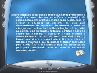 Alguns objetivos educacionais podem auxiliar os professores a determinar seus objetivos específicos e conteúdos de ensino. Entre estes objetivos educacionais destacam-se: a) colocar a educação no conjunto de lutas pela democratização da sociedade; b) oferecer a todos as crianças, sem nenhum tipo de discriminação cultural, racial ou política, uma preparação cultural e científica a partir do ensino das materiais; c) assegurar a estas crianças o desenvolvimento máximo de suas potencialidades; d) formar nos alunos a capacidade crítica e criativa em relação a matérias e sua aplicação; e) formar convicções para a vida futura; f) institucionalizar os processos de participação envolvendo todas as partes formadoras da realidade escolar. 