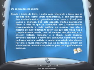 Os conteúdos de Ensino Desde o início do livro, o autor vem reiterando a idéia que as escolas têm, como tarefa fundamental, a democratização dos conhecimentos, garantindo uma base cultural para jovens e crianças. Sob este aspecto, muitos professores fazem a idéia de que os conteúdos são o conhecimento correspondente a cada matéria, ou mesmo, que são a matéria do livro didático.O autor fala que esta visão não é completamente errada, pois há sempre três elementos no ensino: matéria, professor e o aluno. Neste aspecto, devemos estudar o ensino dos conteúdos como uma ação recíproca entre a matéria, o ensino e o estudo dos alunos. Por isto é muito importante que os conteúdos tenham em si momentos de vivências práticas para dar significado aos mesmos.  