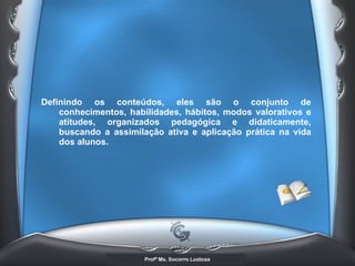 Definindo os conteúdos, eles são o conjunto de conhecimentos, habilidades, hábitos, modos valorativos e atitudes, organizados pedagógica e didaticamente, buscando a assimilação ativa e aplicação prática na vida dos alunos. 