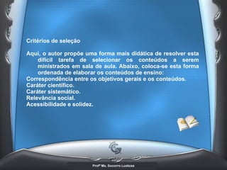 Critérios de seleção  Aqui, o autor propõe uma forma mais didática de resolver esta difícil tarefa de selecionar os conteúdos a serem ministrados em sala de aula. Abaixo, coloca-se esta forma ordenada de elaborar os conteúdos de ensino: Correspondência entre os objetivos gerais e os conteúdos.  Caráter científico.  Caráter sistemático.  Relevância social.  Acessibilidade e solidez.   