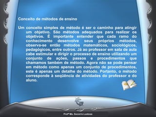 Conceito de métodos de ensino  Um conceito simples de método é ser o caminho para atingir um objetivo. São métodos adequados para realizar os objetivos. É importante entender que cada ramo do conhecimento desenvolve seus próprios métodos, observa-se então métodos matemáticos, sociológicos, pedagógicos, entre outros. Já ao professor em sala de aula cabe estimular e dirigir o processo de ensino utilizando um conjunto de ações, passos e procedimentos que chamamos também de método. Agora não se pode pensar em método como apenas um conjunto de procedimentos, este é apenas um detalhe do método. Portanto, o método corresponde à seqüência de atividades do professor e do aluno. 