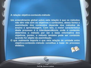 A relação objetivo-conteúdo-método  Um entendimento global sobre esta relação é que os métodos não têm vida sem os objetivos e conteúdos, dessa forma a assimilação dos conteúdos depende dos métodos de ensino e aprendizagem. Com isto, a maior característica deste processo é a interdependência, onde o conteúdo determina o método por ser a base informativa dos objetivos, porém, o método também pode ser conteúdo quando for objeto da assimilação.  O que realmente importa é que esta relação de unidade entre objetivo-conteúdo–método constitua a base do processo didático. 