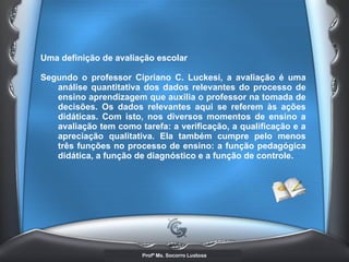 Uma definição de avaliação escolar  Segundo o professor Cipriano C. Luckesi, a avaliação é uma análise quantitativa dos dados relevantes do processo de ensino aprendizagem que auxilia o professor na tomada de decisões. Os dados relevantes aqui se referem às ações didáticas. Com isto, nos diversos momentos de ensino a avaliação tem como tarefa: a verificação, a qualificação e a apreciação qualitativa. Ela também cumpre pelo menos três funções no processo de ensino: a função pedagógica didática, a função de diagnóstico e a função de controle. 