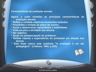Características da avaliação escolar  Agora, o autor sintetiza as principais características da avaliação escolar. * Reflete a unidade objetivos-conteúdos-métodos.  * Possibilita a revisão do plano de ensino.  * Ajuda a desenvolver capacidades e habilidades.  * Volta-se para a atividade dos alunos.  * Ser objetiva.  * Ajuda na autopercepção do professor.  * Reflete valores e expectativas do professor em relação aos alunos.  * Esta frase marca este subtítulo &quot;A avaliação é um ato pedagógico&quot;. (Libâneo, 1994, p.203).   