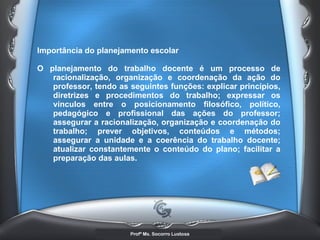 Importância do planejamento escolar  O planejamento do trabalho docente é um processo de racionalização, organização e coordenação da ação do professor, tendo as seguintes funções: explicar princípios, diretrizes e procedimentos do trabalho; expressar os vínculos entre o posicionamento filosófico, político, pedagógico e profissional das ações do professor; assegurar a racionalização, organização e coordenação do trabalho; prever objetivos, conteúdos e métodos; assegurar a unidade e a coerência do trabalho docente; atualizar constantemente o conteúdo do plano; facilitar a preparação das aulas. 