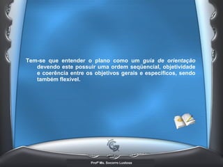Tem-se que entender o plano como um  guia de orientação  devendo este possuir uma ordem seqüencial, objetividade e coerência entre os objetivos gerais e específicos, sendo também flexível. 