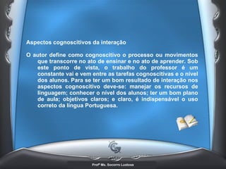 Aspectos cognoscitivos da interação  O autor define como cognoscitivo o processo ou movimentos que transcorre no ato de ensinar e no ato de aprender. Sob este ponto de vista, o trabalho do professor é um constante vai e vem entre as tarefas cognoscitivas e o nível dos alunos. Para se ter um bom resultado de interação nos aspectos cognoscitivo deve-se: manejar os recursos de linguagem; conhecer o nível dos alunos; ter um bom plano de aula; objetivos claros; e claro, é indispensável o uso correto da língua Portuguesa.   
