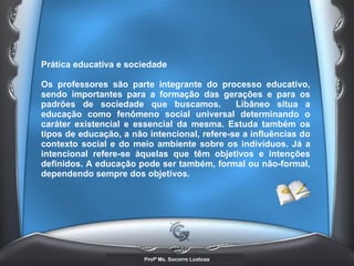 Prática educativa e sociedade  Os professores são parte integrante do processo educativo, sendo importantes para a formação das gerações e para os padrões de sociedade que buscamos.  Libâneo situa a educação como fenômeno social universal determinando o caráter existencial e essencial da mesma. Estuda também os tipos de educação, a não intencional, refere-se a influências do contexto social e do meio ambiente sobre os indivíduos. Já a intencional refere-se àquelas que têm objetivos e intenções definidos. A educação pode ser também, formal ou não-formal, dependendo sempre dos objetivos.  