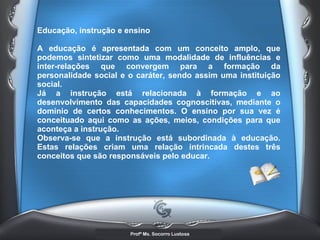 Educação, instrução e ensino  A educação é apresentada com um conceito amplo, que podemos sintetizar como uma modalidade de influências e inter-relações que convergem para a formação da personalidade social e o caráter, sendo assim uma instituição social.  Já a instrução está relacionada à formação e ao desenvolvimento das capacidades cognoscitivas, mediante o domínio de certos conhecimentos. O ensino por sua vez é conceituado aqui como as ações, meios, condições para que aconteça a instrução.  Observa-se que a instrução está subordinada à educação. Estas relações criam uma relação intrincada destes três conceitos que são responsáveis pelo educar.   