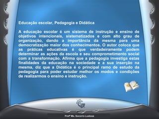 Educação escolar, Pedagogia e Didática  A educação escolar é um sistema de instrução e ensino de objetivos intencionais, sistematizados e com alto grau de organização, dando a importância da mesma para uma democratização maior dos conhecimentos. O autor coloca que as práticas educativas é que verdadeiramente podem determinar as ações da escola e seu comprometimento social com a transformação. Afirma que a pedagogia investiga estas finalidades da educação na sociedade e a sua inserção na mesma, diz que a Didática é o principal ramo de estudo da pedagogia para poder estudar melhor os modos e condições de realizarmos o ensino e instrução.   