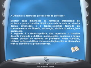 A Didática e a formação profissional do professor  Existem duas dimensões da formação profissional do professor para o trabalho didático em sala de aula. A primeira destas dimensões é a teórico-científica formada de conhecimentos de filosofia, sociologia, história da educação e pedagogia. A segunda é a técnico–prática, que representa o trabalho docente incluindo a didática, metodologias, pesquisa e outras facetas práticas do trabalho do professor. Neste subtítulo, Libâneo define a didática como a mediação entre as dimensões teórico-científica e a prática docente.   
