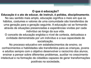 O que é educação?
Educação é o ato de educar, de instruir, é polidez, disciplinamento.
No seu sentido mais amplo, educação significa o meio em que os
hábitos, costumes e valores de uma comunidade são transferidos de
uma geração para a geração seguinte. A educação vai se formando
através de situações presenciadas e experiências vividas por cada
indivíduo ao longo da sua vida.
O conceito de educação engloba o nível de cortesia, delicadeza e
civilidade demonstrada por um indivíduo e a sua capacidade de
socialização.
No processo educativo em estabelecimentos de ensino, os
conhecimentos e habilidades são transferidos para as crianças, jovens
e adultos sempre com o objetivo desenvolver o raciocínio dos alunos,
ensinar a pensar sobre diferentes problemas, auxiliar no crescimento
intelectual e na formação de cidadãos capazes de gerar transformações
positivas na sociedade.
 