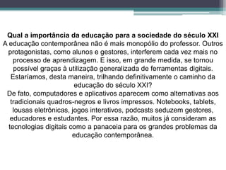 Qual a importância da educação para a sociedade do século XXI
A educação contemporânea não é mais monopólio do professor. Outros
protagonistas, como alunos e gestores, interferem cada vez mais no
processo de aprendizagem. E isso, em grande medida, se tornou
possível graças à utilização generalizada de ferramentas digitais.
Estaríamos, desta maneira, trilhando definitivamente o caminho da
educação do século XXI?
De fato, computadores e aplicativos aparecem como alternativas aos
tradicionais quadros-negros e livros impressos. Notebooks, tablets,
lousas eletrônicas, jogos interativos, podcasts seduzem gestores,
educadores e estudantes. Por essa razão, muitos já consideram as
tecnologias digitais como a panaceia para os grandes problemas da
educação contemporânea.
 