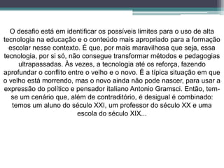 O desafio está em identificar os possíveis limites para o uso de alta
tecnologia na educação e o conteúdo mais apropriado para a formação
escolar nesse contexto. É que, por mais maravilhosa que seja, essa
tecnologia, por si só, não consegue transformar métodos e pedagogias
ultrapassadas. Às vezes, a tecnologia até os reforça, fazendo
aprofundar o conflito entre o velho e o novo. É a típica situação em que
o velho está morrendo, mas o novo ainda não pode nascer, para usar a
expressão do político e pensador italiano Antonio Gramsci. Então, tem-
se um cenário que, além de contraditório, é desigual é combinado:
temos um aluno do século XXI, um professor do século XX e uma
escola do século XIX...
 