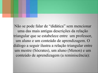 Não se pode falar de “didática” sem mencionar
uma das mais antigas descrições da relação
triangular que se estabelece entre um professor,
um aluno e um conteúdo de aprendizagem. O
diálogo a seguir ilustra a relação triangular entre
um mestre (Sócrates), um aluno (Menon) e um
conteúdo de aprendizagem (a reminiscência):
 