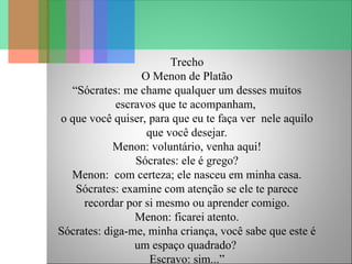 Trecho
O Menon de Platão
“Sócrates: me chame qualquer um desses muitos
escravos que te acompanham,
o que você quiser, para que eu te faça ver nele aquilo
que você desejar.
Menon: voluntário, venha aqui!
Sócrates: ele é grego?
Menon: com certeza; ele nasceu em minha casa.
Sócrates: examine com atenção se ele te parece
recordar por si mesmo ou aprender comigo.
Menon: ficarei atento.
Sócrates: diga-me, minha criança, você sabe que este é
um espaço quadrado?
Escravo: sim...”
 