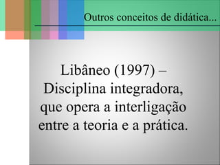 Libâneo (1997) –
Disciplina integradora,
que opera a interligação
entre a teoria e a prática.
Outros conceitos de didática...
 